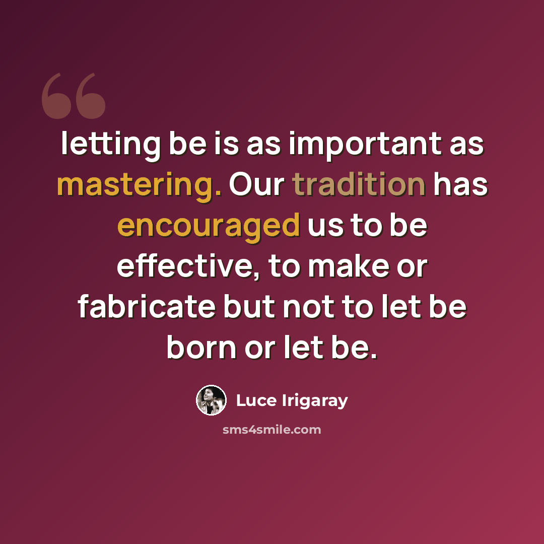 “letting be is as important as mastering. Our tradition has encouraged us to be effective, to make or fabricate but not to let be born or let be.” quote by Luce Irigaray