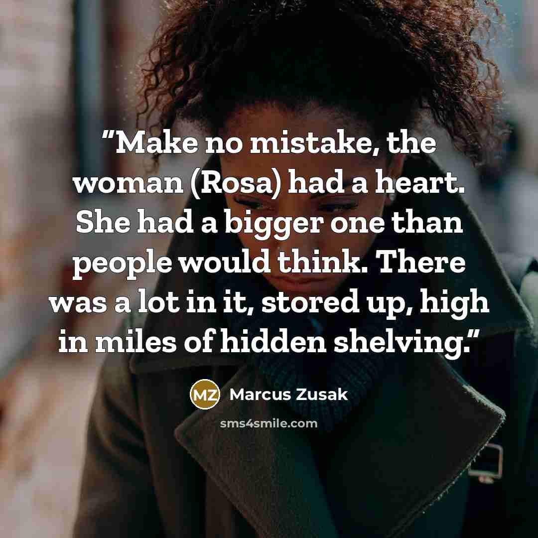 “Make no mistake, the woman (Rosa) had a heart. She had a bigger one than people would think. There was a lot in it, stored up, high in miles of hidden shelving.” quote by Marcus Zusak