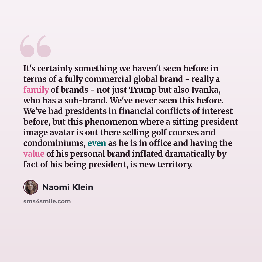 “It's certainly something we haven't seen before in terms of a fully commercial global brand - really a family of brands - not just Trump but also Ivanka, who has a sub-brand. We've never seen this before. We've had presidents in financial conflicts of interest before, but this phenomenon where a…” quote by Naomi Klein