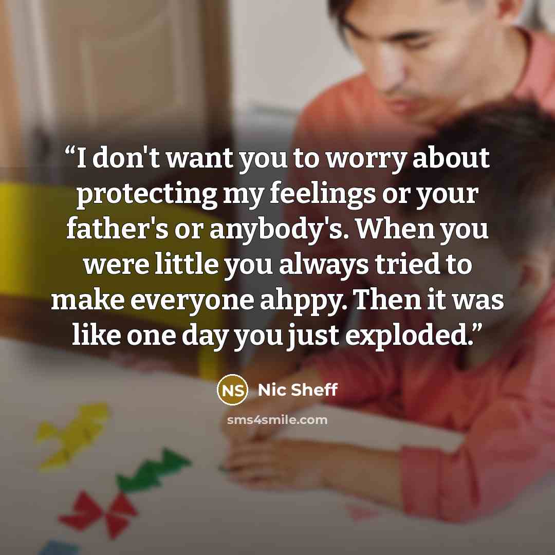 “I don't want you to worry about protecting my feelings or your father's or anybody's. When you were little you always tried to make everyone ahppy. Then it was like one day you just exploded.” quote by Nic Sheff