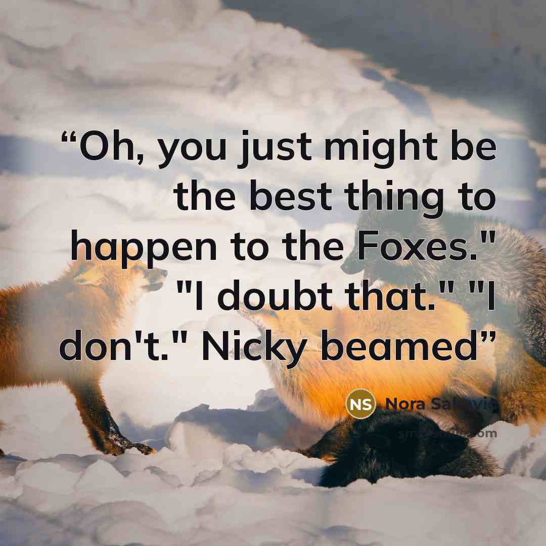 “Oh, you just might be the best thing to happen to the Foxes." "I doubt that." "I don't." Nicky beamed” quote by Nora Sakavic