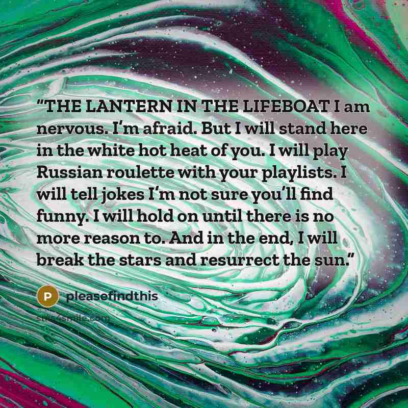 “THE LANTERN IN THE LIFEBOAT I am nervous. I’m afraid. But I will stand here in the white hot heat of you. I will play Russian roulette with your playlists. I will tell jokes I’m not sure you’ll find funny. I will hold on until there is no more reason to. And in the end, I will break the stars and…” quote by pleasefindthis