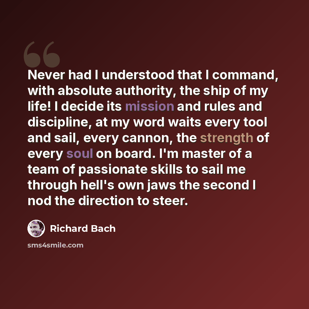 “Never had I understood that I command, with absolute authority, the ship of my life! I decide its mission and rules and discipline, at my word waits every tool and sail, every cannon, the strength of every soul on board. I'm master of a team of passionate skills to sail me through hell's own jaws…” quote by Richard Bach