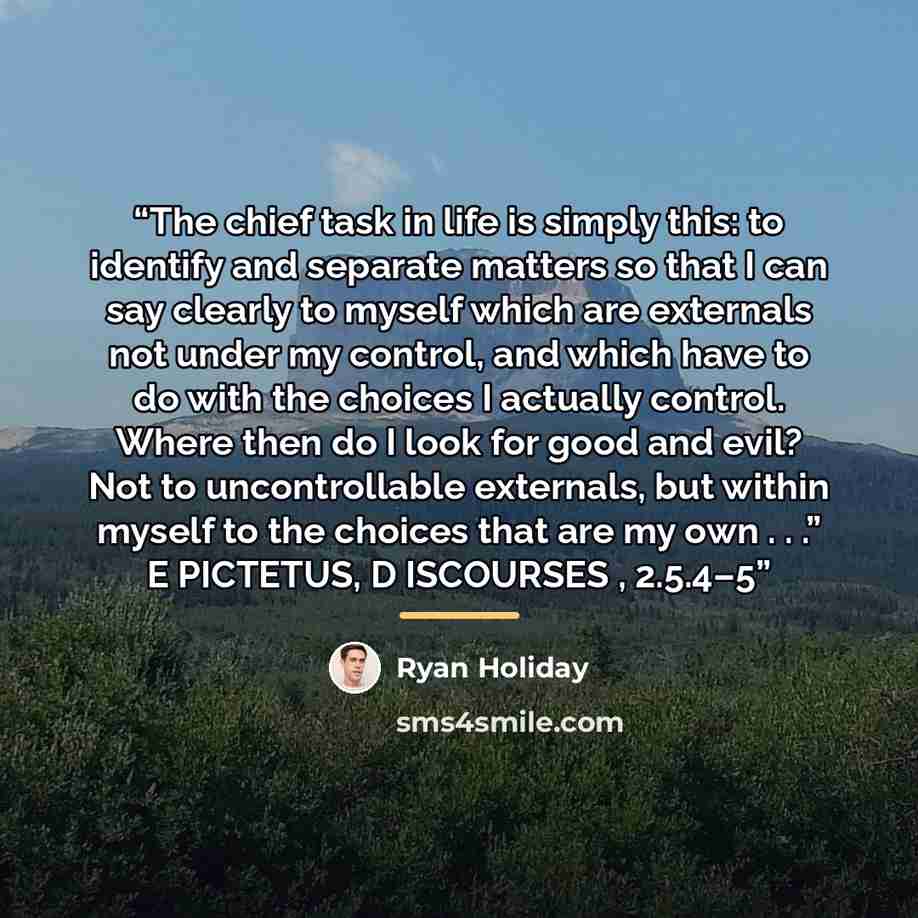 “The chief task in life is simply this: to identify and separate matters so that I can say clearly to myself which are externals not under my control, and which have to do with the choices I actually control. Where then do I look for good and evil? Not to uncontrollable externals, but within myself…” quote by Ryan Holiday