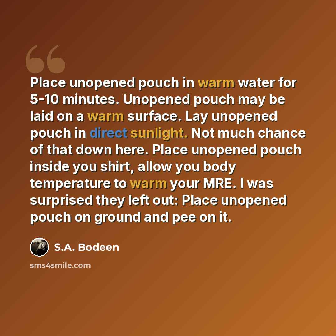 “Place unopened pouch in warm water for 5-10 minutes. Unopened pouch may be laid on a warm surface. Lay unopened pouch in direct sunlight. Not much chance of that down here. Place unopened pouch inside you shirt, allow you body temperature to warm your MRE. I was surprised they left out: Place…” quote by S.A. Bodeen