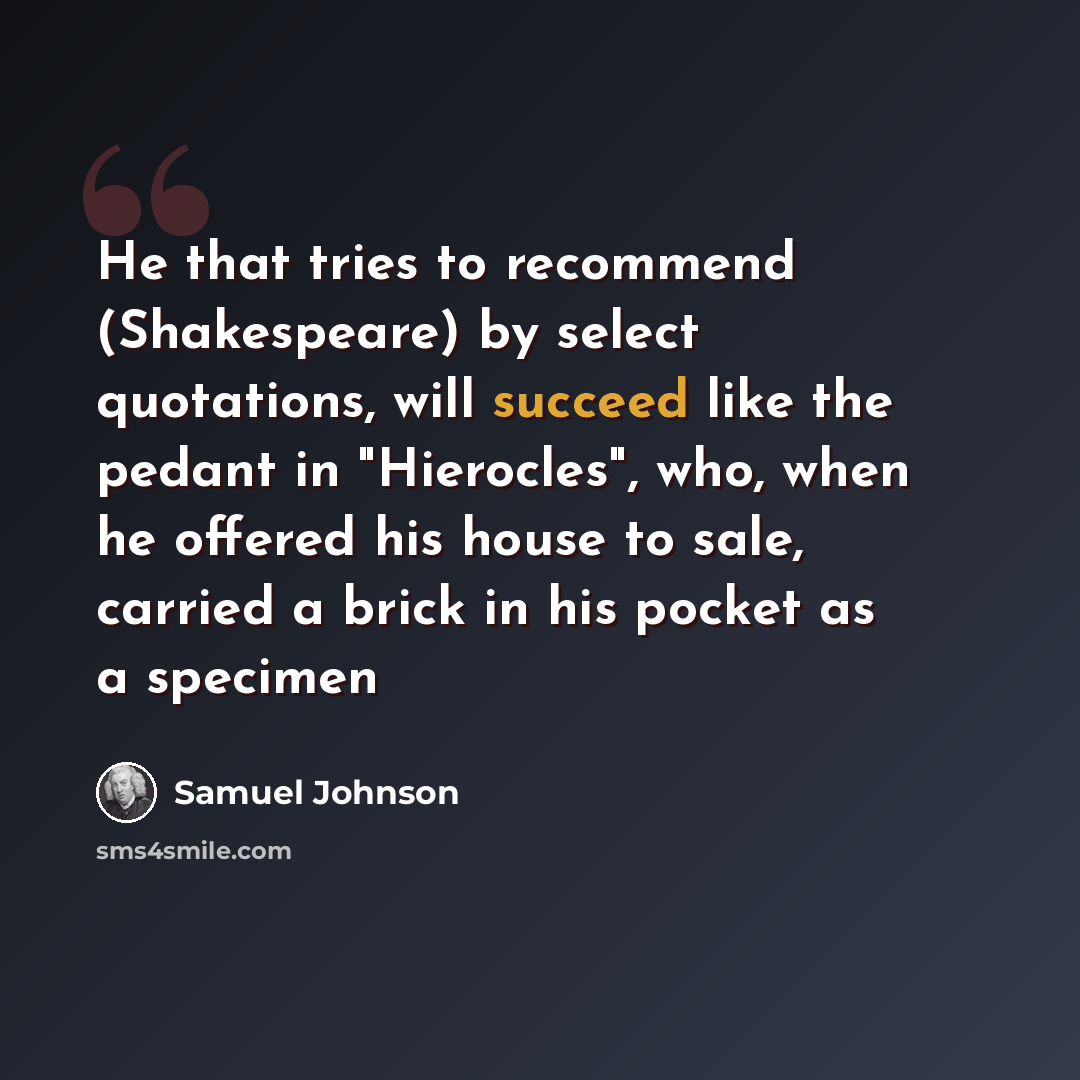 “He that tries to recommend (Shakespeare) by select quotations, will succeed like the pedant in "Hierocles", who, when he offered his house to sale, carried a brick in his pocket as a specimen” quote by Samuel Johnson