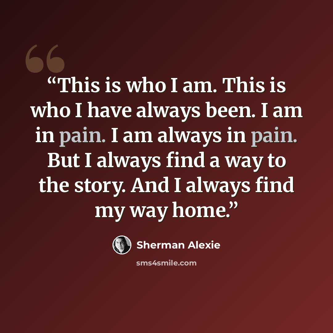 “This is who I am. This is who I have always been. I am in pain. I am always in pain. But I always find a way to the story. And I always find my way home.” quote by Sherman Alexie