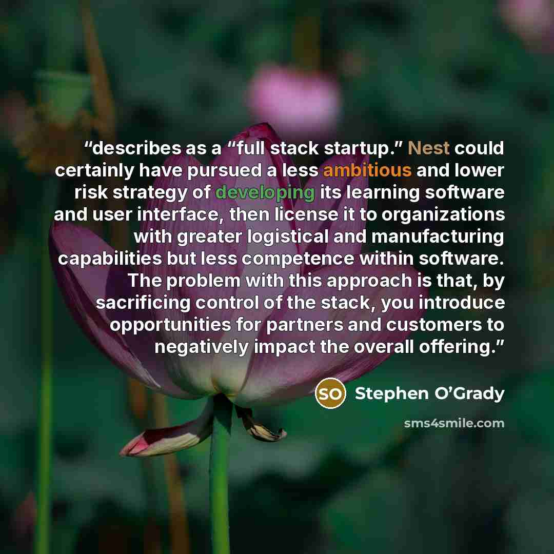 “describes as a “full stack startup.” Nest could certainly have pursued a less ambitious and lower risk strategy of developing its learning software and user interface, then license it to organizations with greater logistical and manufacturing capabilities but less competence within software. The…” quote by Stephen O’Grady