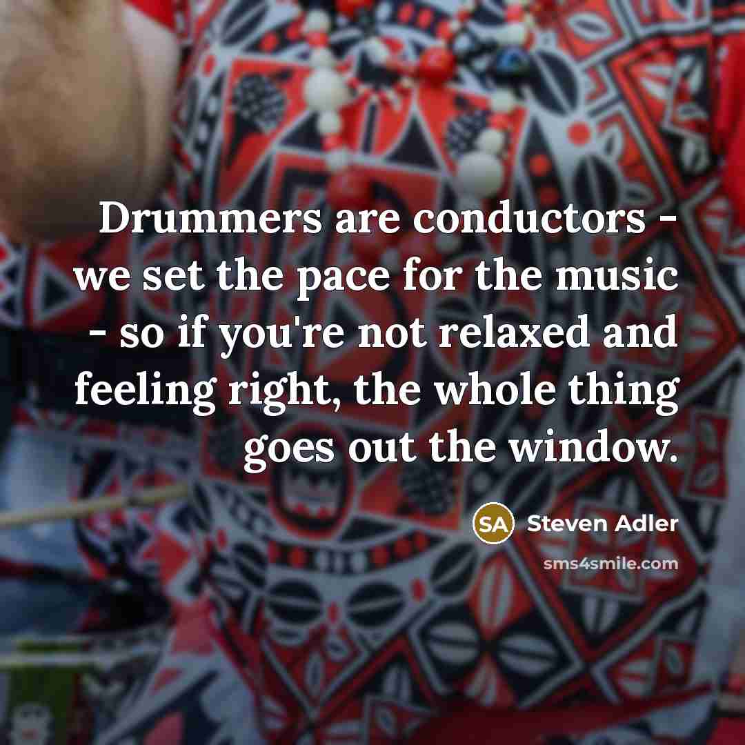 “Drummers are conductors - we set the pace for the music - so if you're not relaxed and feeling right, the whole thing goes out the window.” quote by Steven Adler