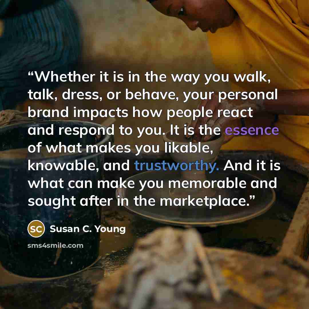 “Whether it is in the way you walk, talk, dress, or behave, your personal brand impacts how people react and respond to you. It is the essence of what makes you likable, knowable, and trustworthy. And it is what can make you memorable and sought after in the marketplace.” quote by Susan C. Young