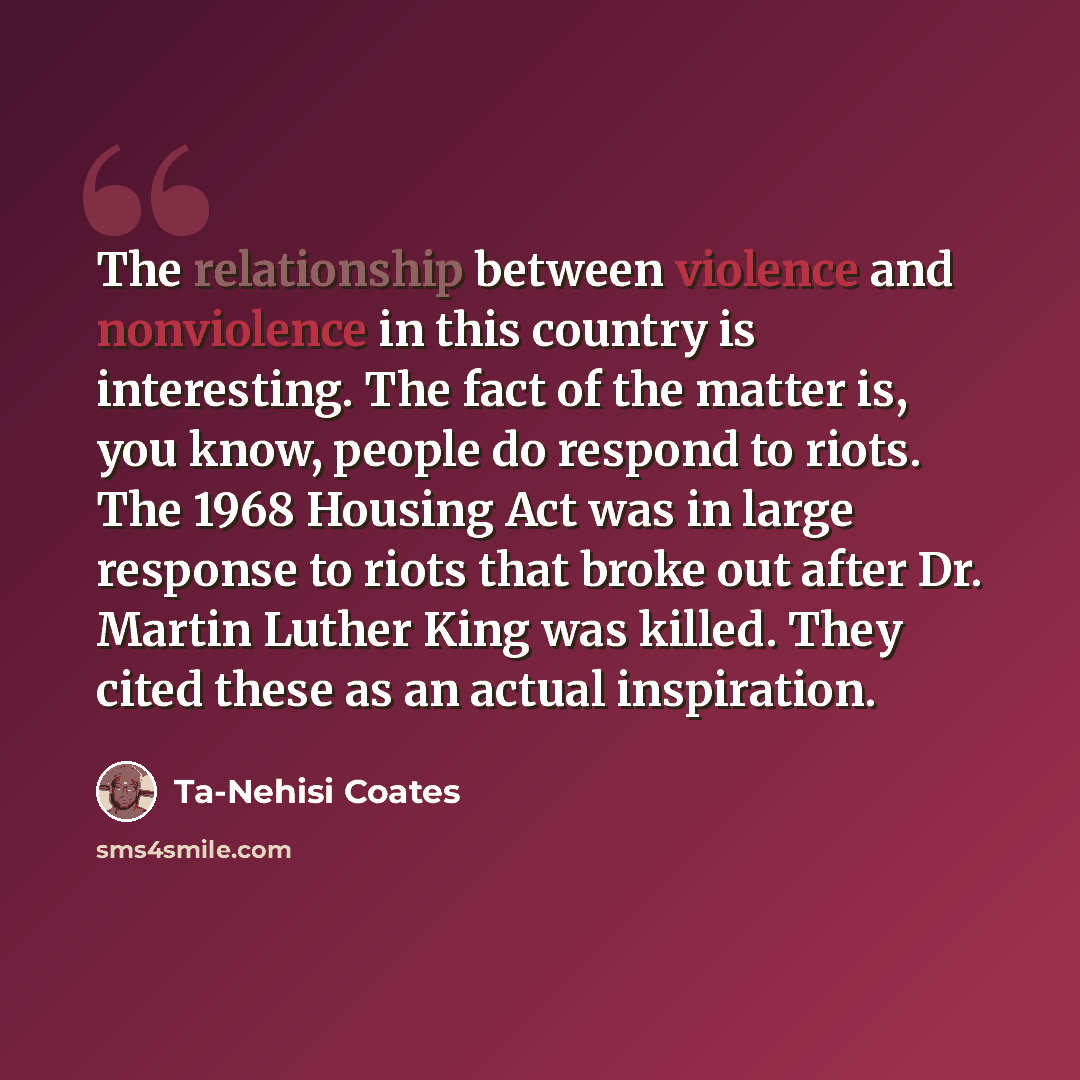 “The relationship between violence and nonviolence in this country is interesting. The fact of the matter is, you know, people do respond to riots. The 1968 Housing Act was in large response to riots that broke out after Dr. Martin Luther King was killed. They cited these as an actual inspiration.” quote by Ta-Nehisi Coates