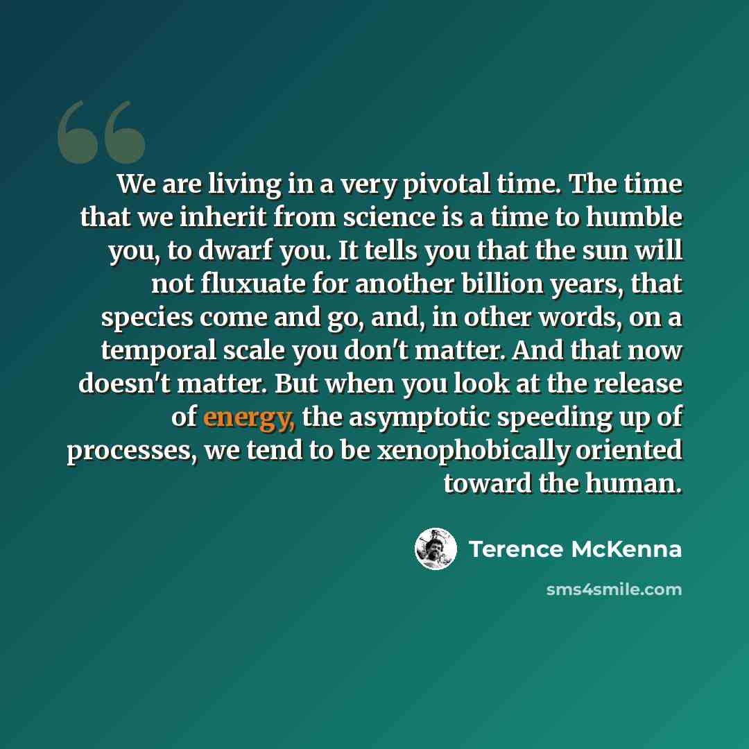 “We are living in a very pivotal time. The time that we inherit from science is a time to humble you, to dwarf you. It tells you that the sun will not fluxuate for another billion years, that species come and go, and, in other words, on a temporal scale you don't matter. And that now doesn't…” quote by Terence McKenna