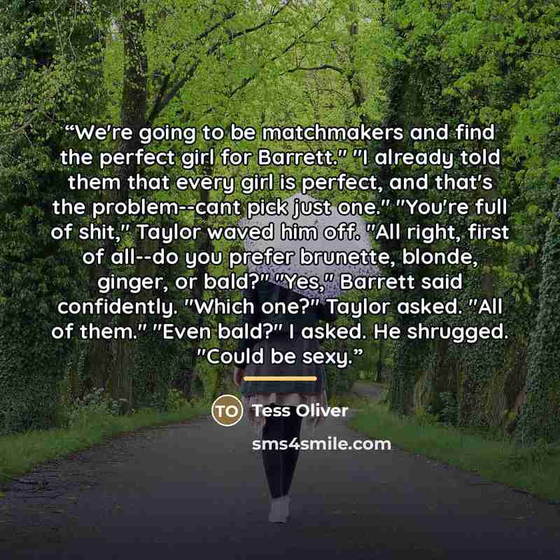 “We're going to be matchmakers and find the perfect girl for Barrett." "I already told them that every girl is perfect, and that's the problem--cant pick just one." "You're full of shit," Taylor waved him off. "All right, first of all--do you prefer brunette, blonde, ginger, or bald?" "Yes,"…” quote by Tess Oliver