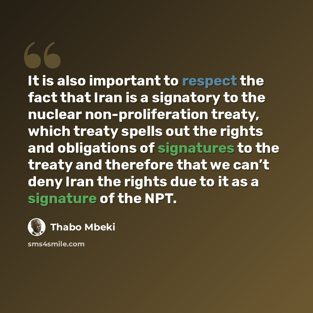 “It is also important to respect the fact that Iran is a signatory to the nuclear non-proliferation treaty, which treaty spells out the rights and obligations of signatures to the treaty and therefore that we can’t deny Iran the rights due to it as a signature of the NPT.” quote by Thabo Mbeki