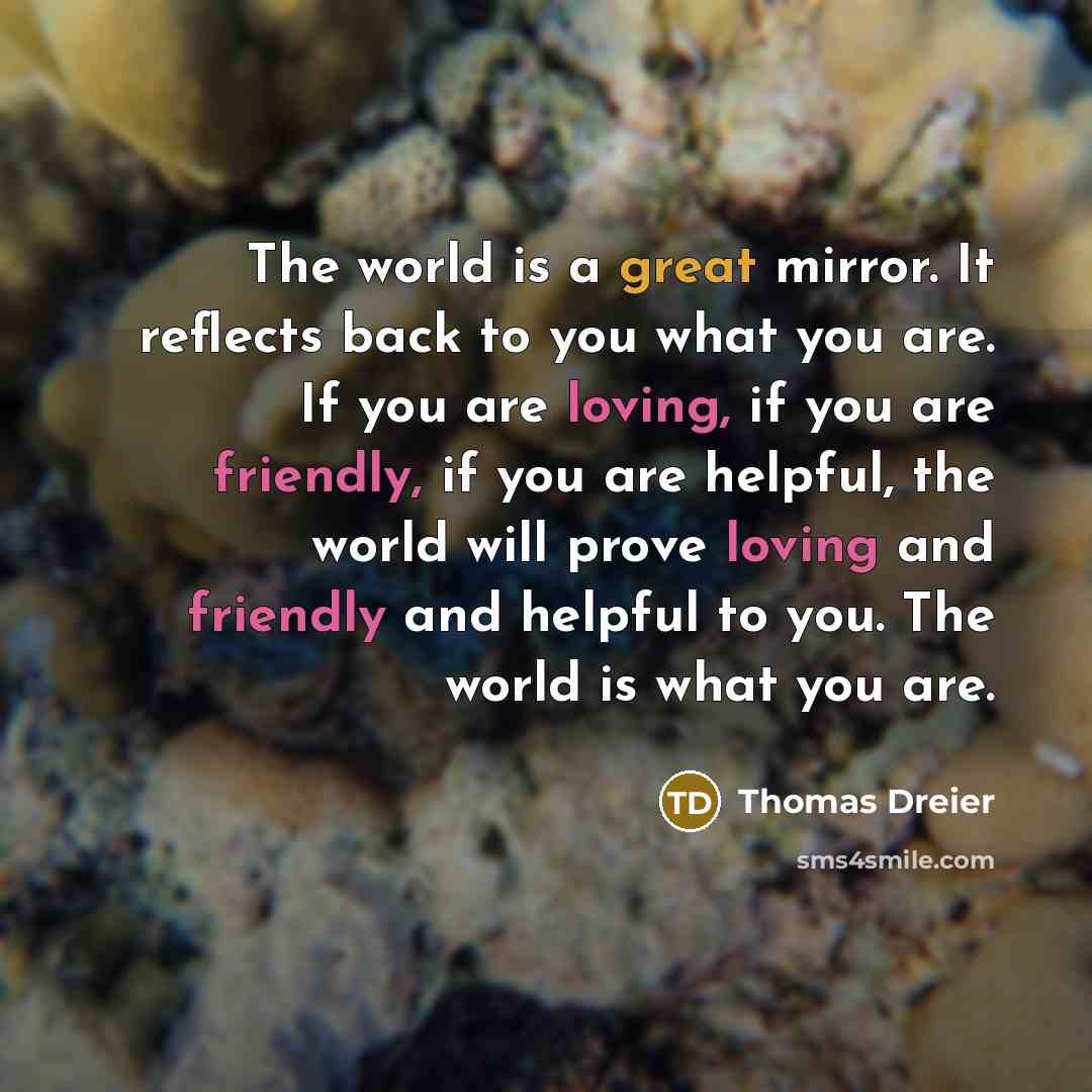 “The world is a great mirror. It reflects back to you what you are. If you are loving, if you are friendly, if you are helpful, the world will prove loving and friendly and helpful to you. The world is what you are.” quote by Thomas Dreier