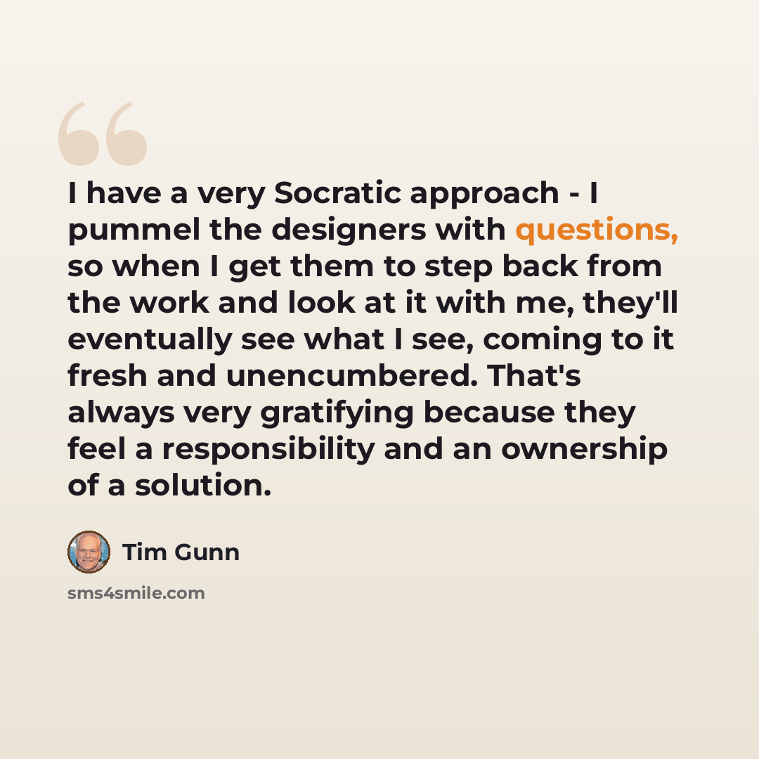“I have a very Socratic approach - I pummel the designers with questions, so when I get them to step back from the work and look at it with me, they'll eventually see what I see, coming to it fresh and unencumbered. That's always very gratifying because they feel a responsibility and an ownership…” quote by Tim Gunn