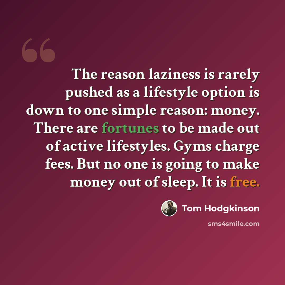 “The reason laziness is rarely pushed as a lifestyle option is down to one simple reason: money. There are fortunes to be made out of active lifestyles. Gyms charge fees. But no one is going to make money out of sleep. It is free.” quote by Tom Hodgkinson