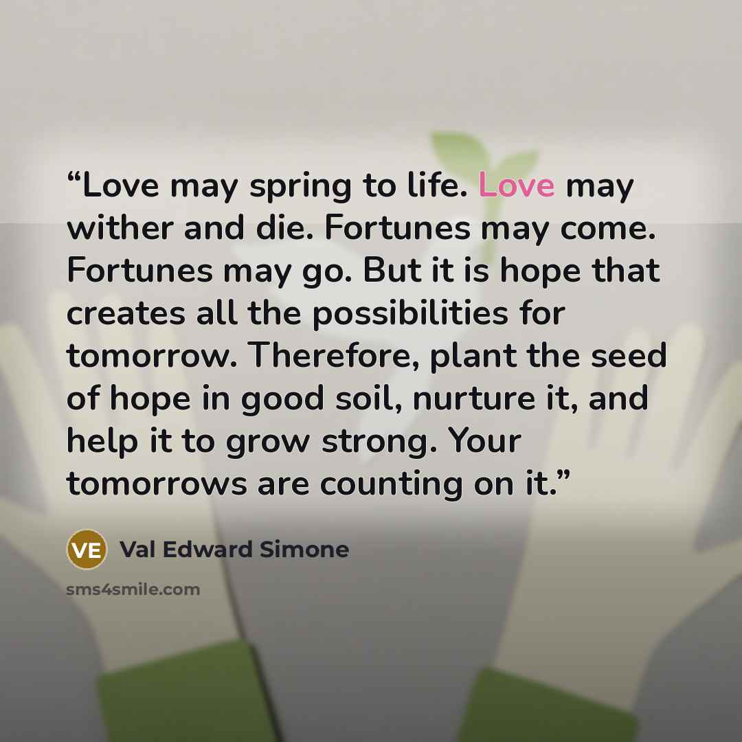 “Love may spring to life. Love may wither and die. Fortunes may come. Fortunes may go. But it is hope that creates all the possibilities for tomorrow. Therefore, plant the seed of hope in good soil, nurture it, and help it to grow strong. Your tomorrows are counting on it.” quote by Val Edward Simone