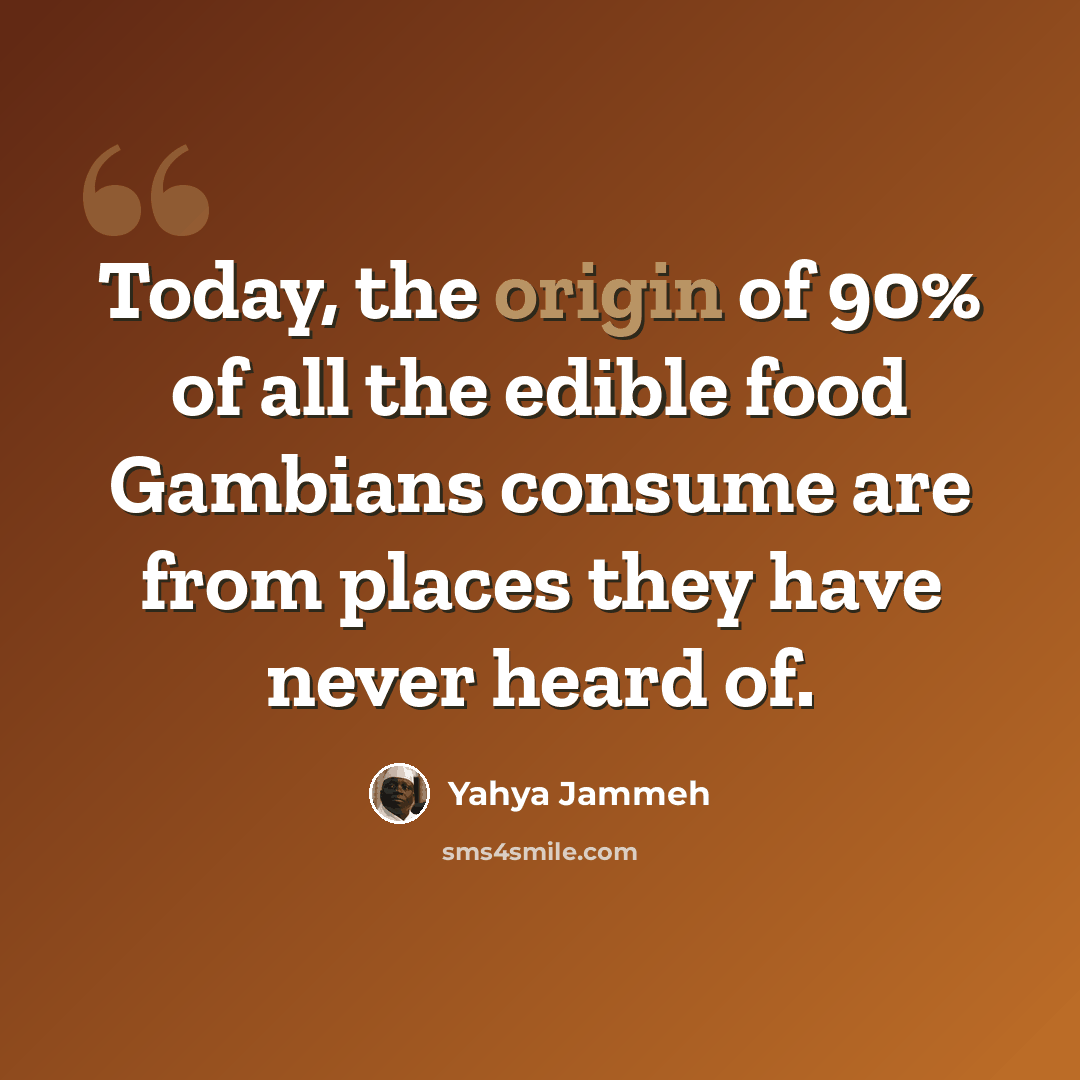 “Today, the origin of 90% of all the edible food Gambians consume are from places they have never heard of.” quote by Yahya Jammeh