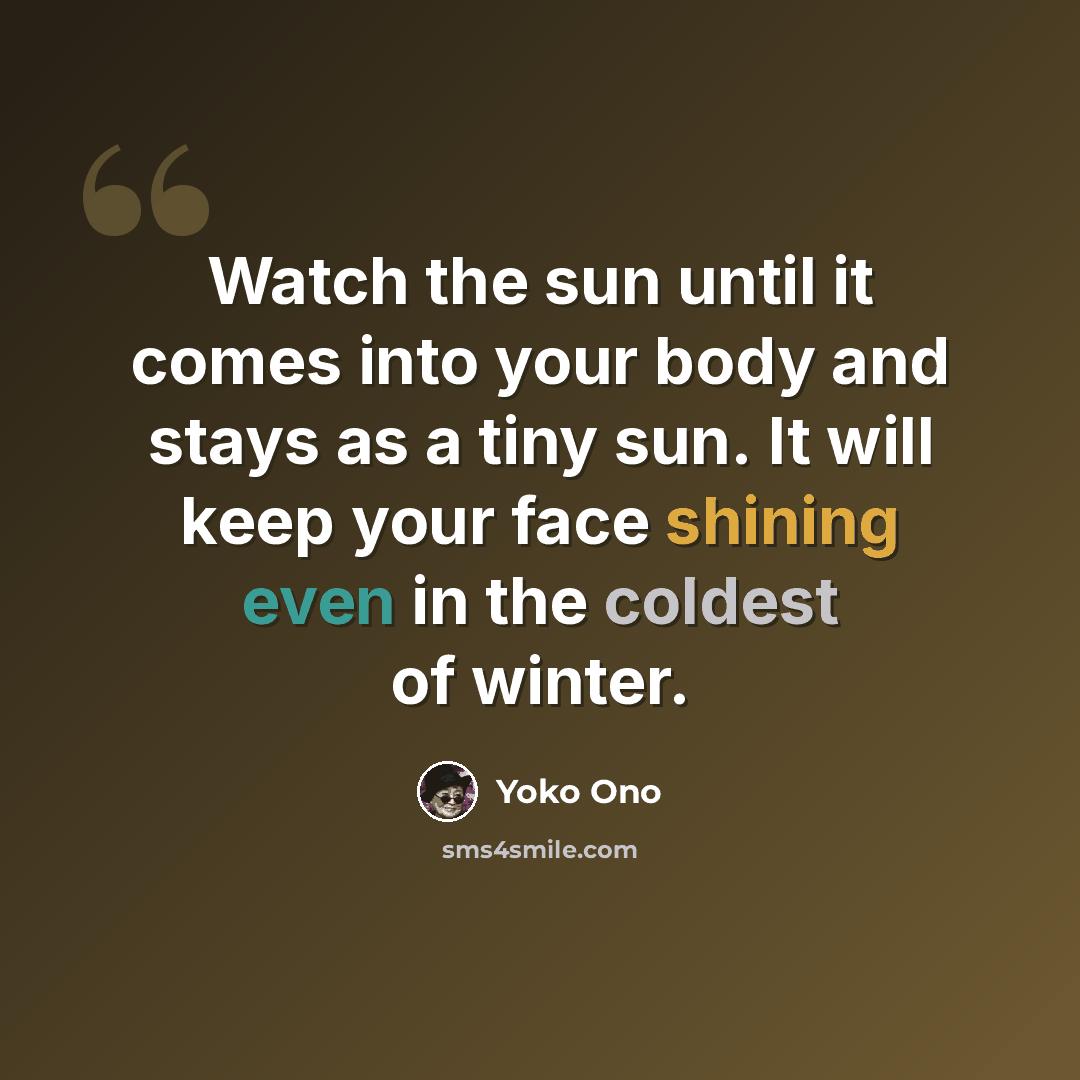 “Watch the sun until it comes into your body and stays as a tiny sun. It will keep your face shining even in the coldest of winter.” quote by Yoko Ono
