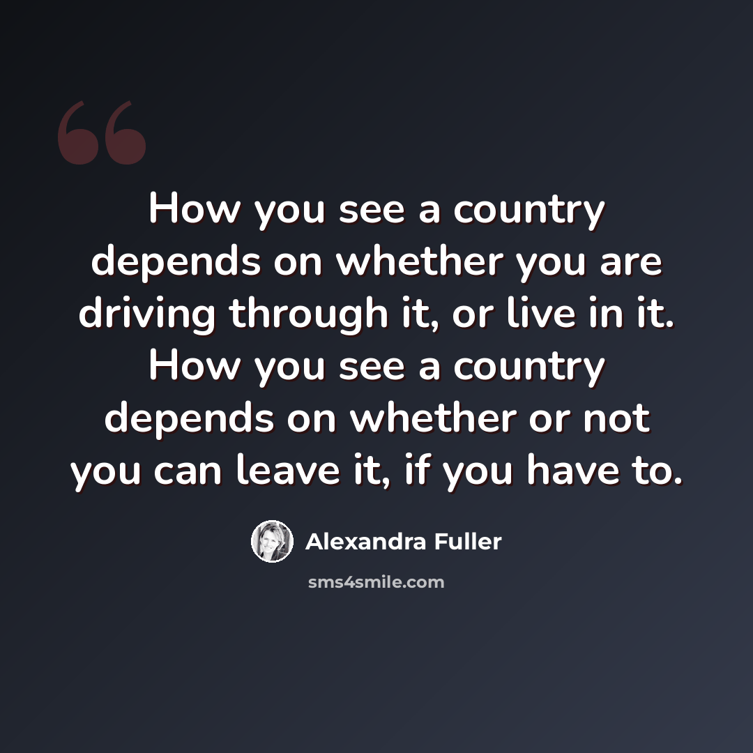 “How you see a country depends on whether you are driving through it, or live in it. How you see a country depends on whether or not you can leave it, if you have to.” quote by Alexandra Fuller