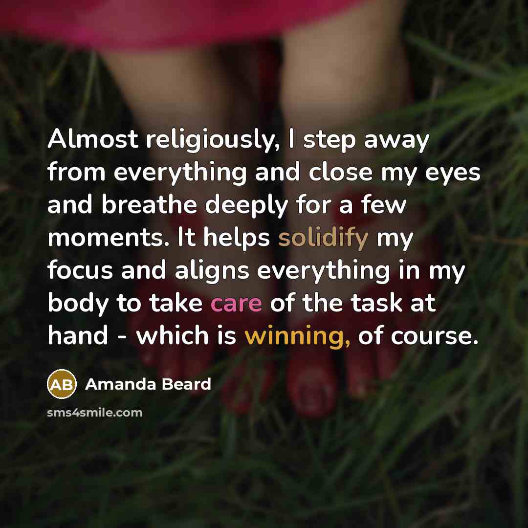 “Almost religiously, I step away from everything and close my eyes and breathe deeply for a few moments. It helps solidify my focus and aligns everything in my body to take care of the task at hand - which is winning, of course.” quote by Amanda Beard