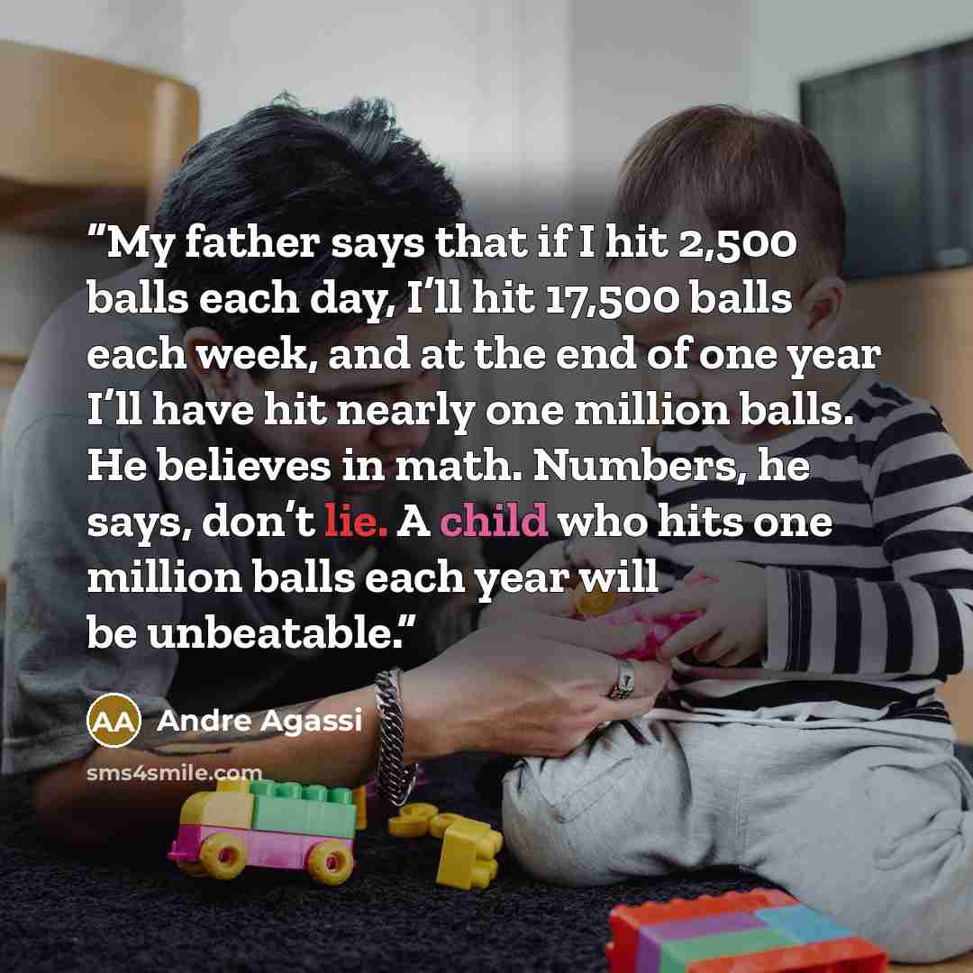“My father says that if I hit 2,500 balls each day, I’ll hit 17,500 balls each week, and at the end of one year I’ll have hit nearly one million balls. He believes in math. Numbers, he says, don’t lie. A child who hits one million balls each year will be unbeatable.” quote by Andre Agassi