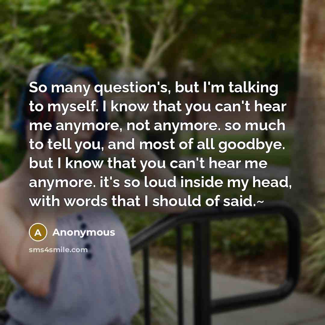 “So many question's, but I'm talking to myself. I know that you can't hear me anymore, not anymore. so much to tell you, and most of all goodbye. but I know that you can't hear me anymore. it's so loud inside my head, with words that I should of said.~” quote by Anonymous