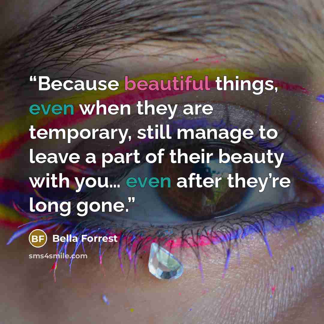 “Because beautiful things, even when they are temporary, still manage to leave a part of their beauty with you… even after they’re long gone.” quote by Bella Forrest