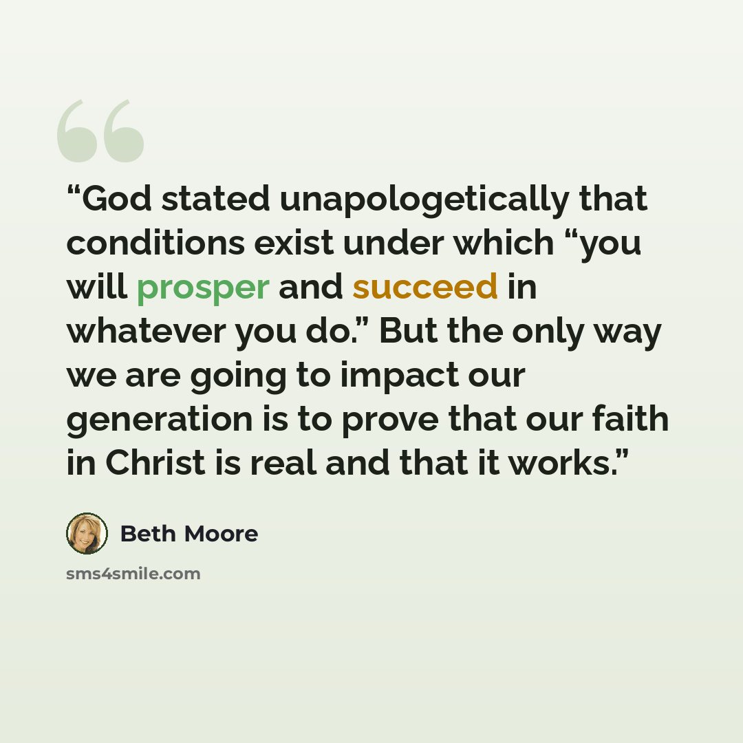 “God stated unapologetically that conditions exist under which “you will prosper and succeed in whatever you do.” But the only way we are going to impact our generation is to prove that our faith in Christ is real and that it works.” quote by Beth Moore