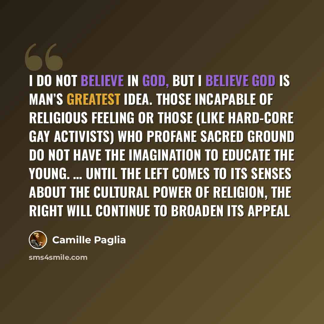 “I do not believe in God, but I believe God is man’s greatest idea. Those incapable of religious feeling or those (like hard-core gay activists) who profane sacred ground do not have the imagination to educate the young. … Until the left comes to its senses about the cultural power of religion, the…” quote by Camille Paglia