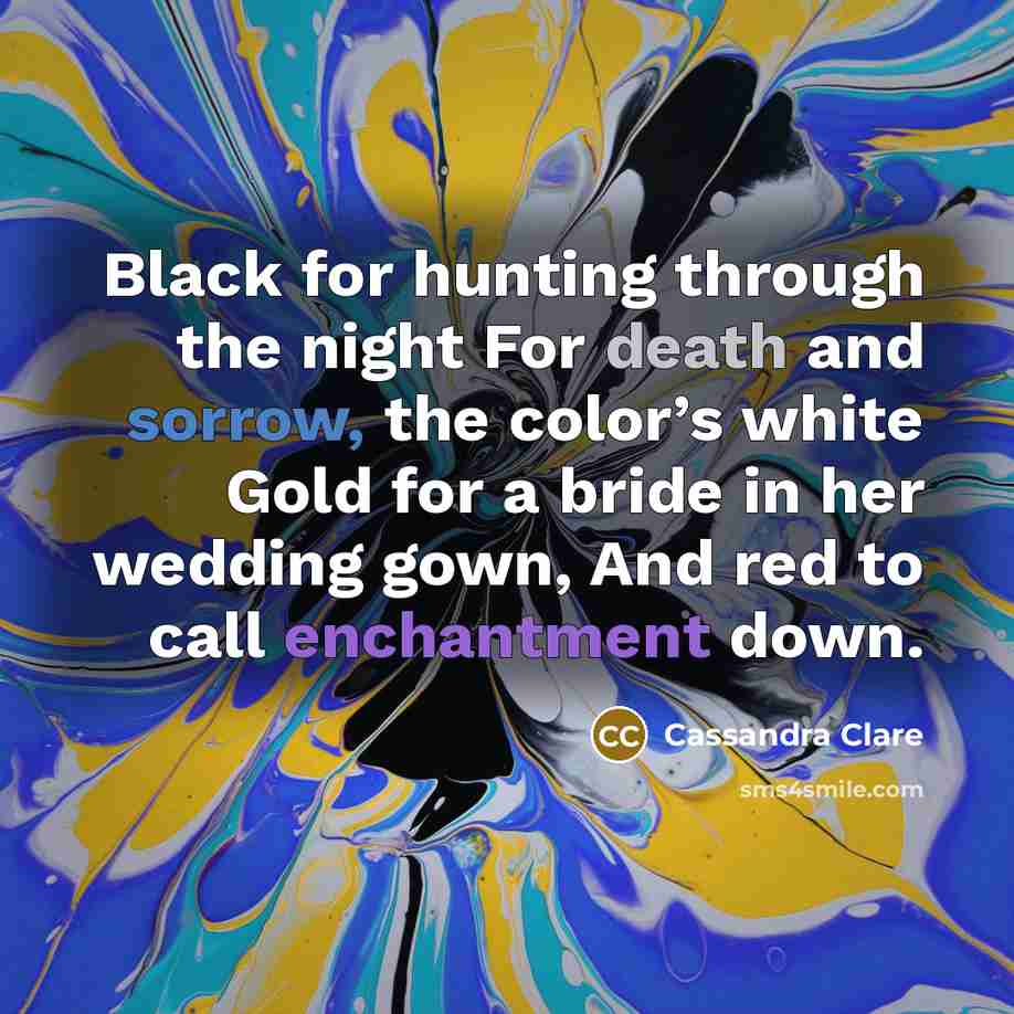 “Black for hunting through the night For death and sorrow, the color’s white Gold for a bride in her wedding gown, And red to call enchantment down.” quote by Cassandra Clare
