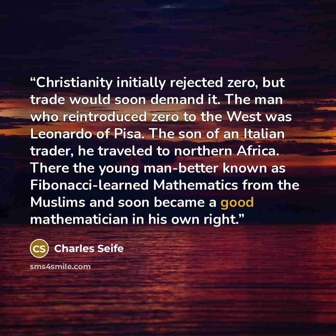 “Christianity initially rejected zero, but trade would soon demand it. The man who reintroduced zero to the West was Leonardo of Pisa. The son of an Italian trader, he traveled to northern Africa. There the young man-better known as Fibonacci-learned Mathematics from the Muslims and soon became a…” quote by Charles Seife