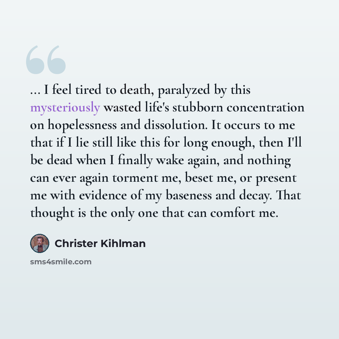 “... I feel tired to death, paralyzed by this mysteriously wasted life's stubborn concentration on hopelessness and dissolution. It occurs to me that if I lie still like this for long enough, then I'll be dead when I finally wake again, and nothing can ever again torment me, beset me, or present me…” quote by Christer Kihlman
