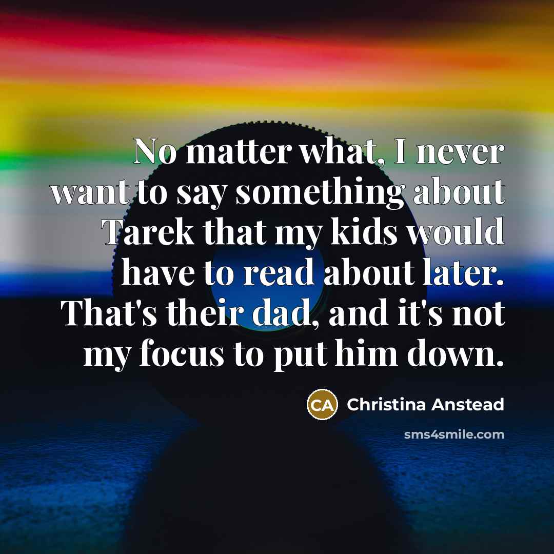 “No matter what, I never want to say something about Tarek that my kids would have to read about later. That's their dad, and it's not my focus to put him down.” quote by Christina Anstead