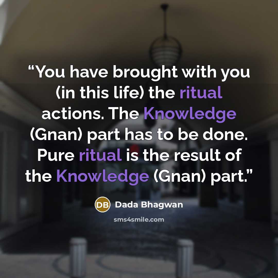 “You have brought with you (in this life) the ritual actions. The Knowledge (Gnan) part has to be done. Pure ritual is the result of the Knowledge (Gnan) part.” quote by Dada Bhagwan