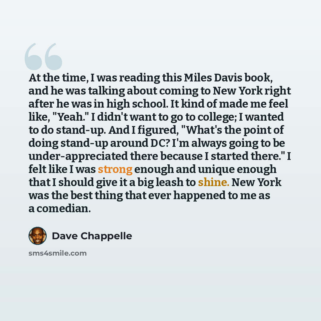 “At the time, I was reading this Miles Davis book, and he was talking about coming to New York right after he was in high school. It kind of made me feel like, "Yeah." I didn't want to go to college; I wanted to do stand-up. And I figured, "What's the point of doing stand-up around DC? I'm always…” quote by Dave Chappelle