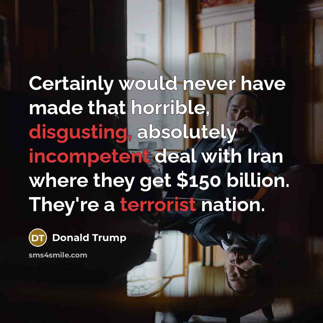 “Certainly would never have made that horrible, disgusting, absolutely incompetent deal with Iran where they get $150 billion. They're a terrorist nation.” quote by Donald Trump