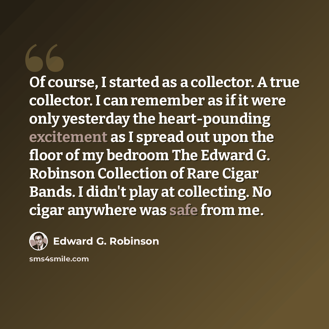 “Of course, I started as a collector. A true collector. I can remember as if it were only yesterday the heart-pounding excitement as I spread out upon the floor of my bedroom The Edward G. Robinson Collection of Rare Cigar Bands. I didn't play at collecting. No cigar anywhere was safe from me.” quote by Edward G. Robinson