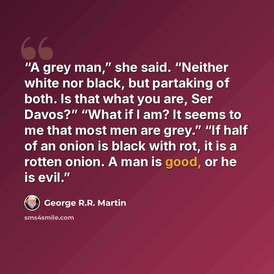 “A grey man,” she said. “Neither white nor black, but partaking of both. Is that what you are, Ser Davos?” “What if I am? It seems to me that most men are grey.” “If half of an onion is black with rot, it is a rotten onion. A man is good, or he is evil.” quote by George R.R. Martin