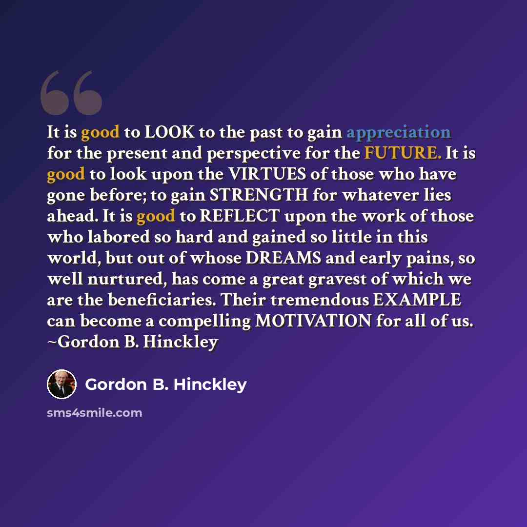 “It is good to LOOK to the past to gain appreciation for the present and perspective for the FUTURE. It is good to look upon the VIRTUES of those who have gone before; to gain STRENGTH for whatever lies ahead. It is good to REFLECT upon the work of those who labored so hard and gained so little in…” quote by Gordon B. Hinckley