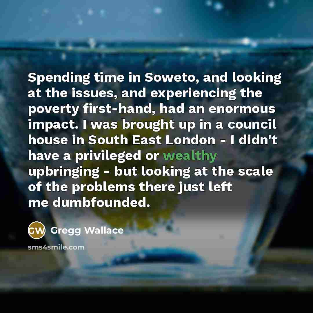“Spending time in Soweto, and looking at the issues, and experiencing the poverty first-hand, had an enormous impact. I was brought up in a council house in South East London - I didn't have a privileged or wealthy upbringing - but looking at the scale of the problems there just left me dumbfounded.” quote by Gregg Wallace