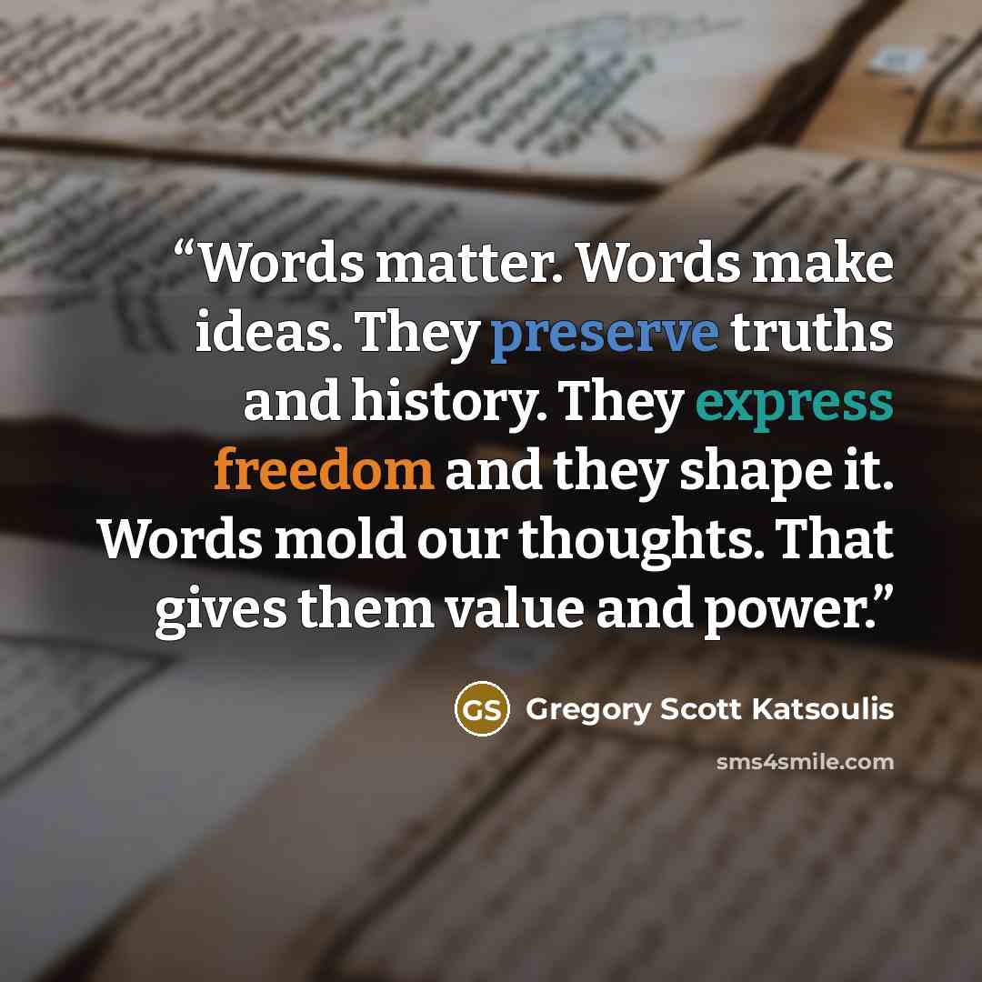 “Words matter. Words make ideas. They preserve truths and history. They express freedom and they shape it. Words mold our thoughts. That gives them value and power.” quote by Gregory Scott Katsoulis