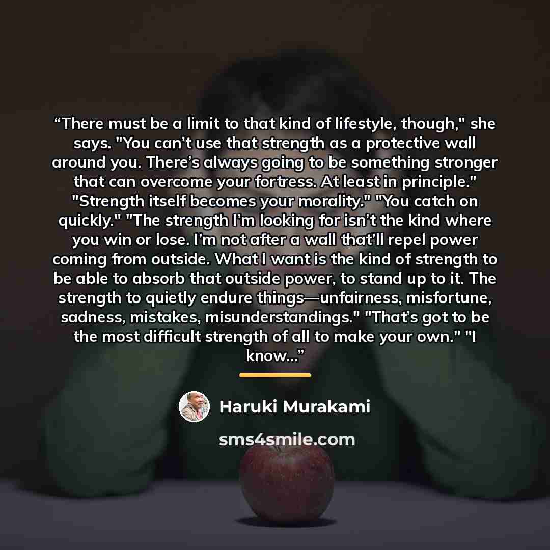 “There must be a limit to that kind of lifestyle, though," she says. "You can’t use that strength as a protective wall around you. There’s always going to be something stronger that can overcome your fortress. At least in principle." "Strength itself becomes your morality." "You catch on quickly."…” quote by Haruki Murakami