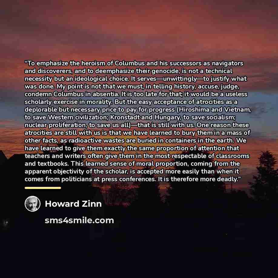 “To emphasize the heroism of Columbus and his successors as navigators and discoverers, and to deemphasize their genocide, is not a technical necessity but an ideological choice. It serves—unwittingly—to justify what was done. My point is not that we must, in telling history, accuse, judge, condemn…” quote by Howard Zinn
