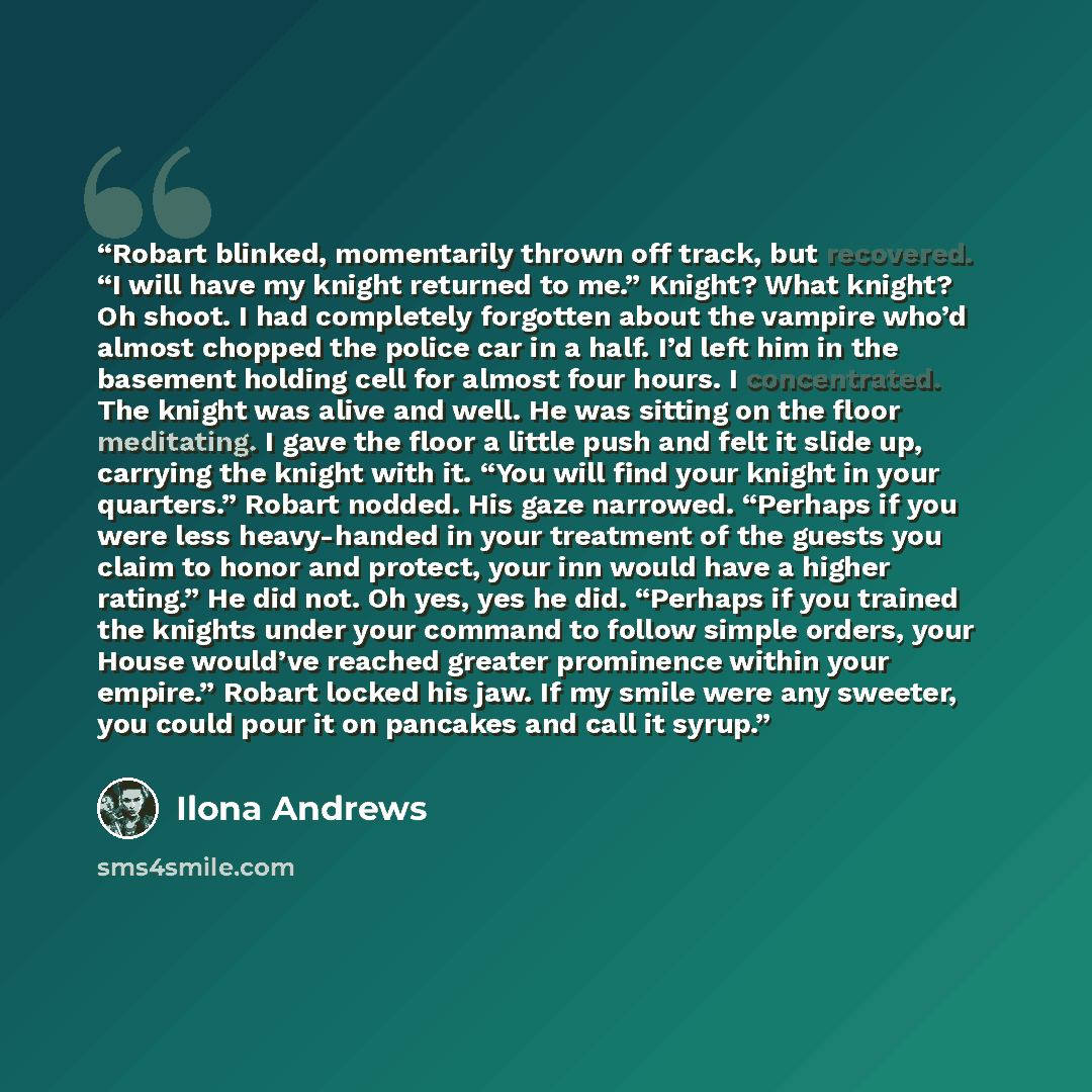 “Robart blinked, momentarily thrown off track, but recovered. “I will have my knight returned to me.” Knight? What knight? Oh shoot. I had completely forgotten about the vampire who’d almost chopped the police car in a half. I’d left him in the basement holding cell for almost four hours. I…” quote by Ilona Andrews