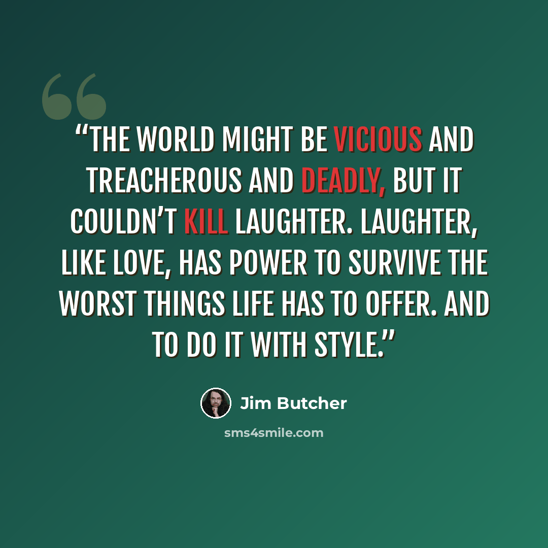 “The world might be vicious and treacherous and deadly, but it couldn’t kill laughter. Laughter, like love, has power to survive the worst things life has to offer. And to do it with style.” quote by Jim Butcher