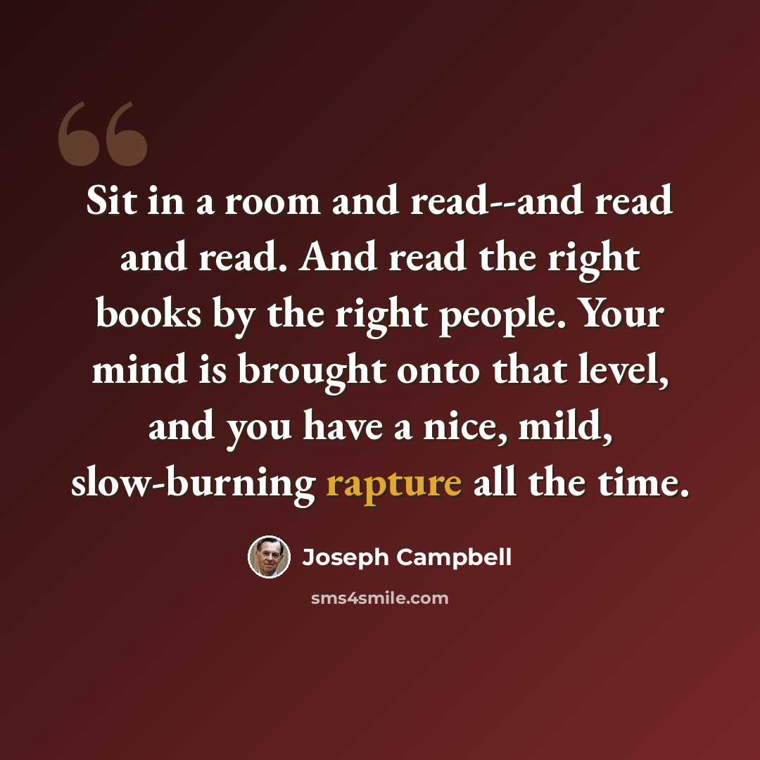 “Sit in a room and read--and read and read. And read the right books by the right people. Your mind is brought onto that level, and you have a nice, mild, slow-burning rapture all the time.” quote by Joseph Campbell