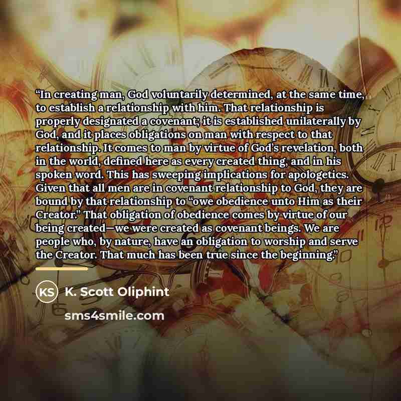 “In creating man, God voluntarily determined, at the same time, to establish a relationship with him. That relationship is properly designated a covenant; it is established unilaterally by God, and it places obligations on man with respect to that relationship. It comes to man by virtue of God’s…” quote by K. Scott Oliphint