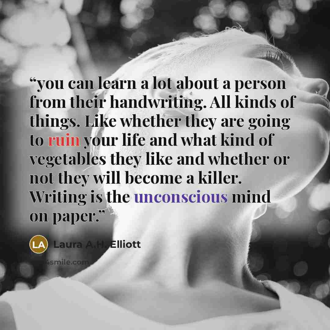 “you can learn a lot about a person from their handwriting. All kinds of things. Like whether they are going to ruin your life and what kind of vegetables they like and whether or not they will become a killer. Writing is the unconscious mind on paper.” quote by Laura A.H. Elliott